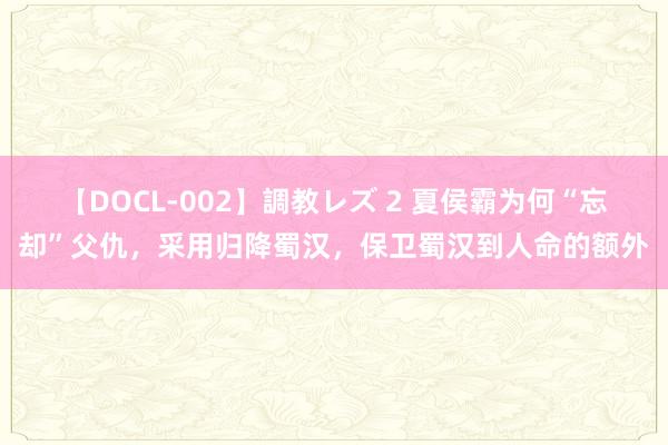 【DOCL-002】調教レズ 2 夏侯霸为何“忘却”父仇，采用归降蜀汉，保卫蜀汉到人命的额外