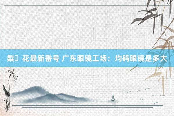 梨々花最新番号 广东眼镜工场：均码眼镜是多大