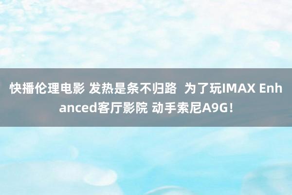 快播伦理电影 发热是条不归路  为了玩IMAX Enhanced客厅影院 动手索尼A9G！