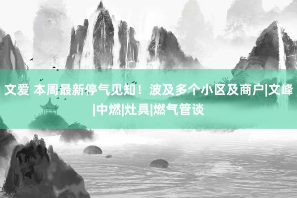 文爱 本周最新停气见知！波及多个小区及商户|文峰|中燃|灶具|燃气管谈