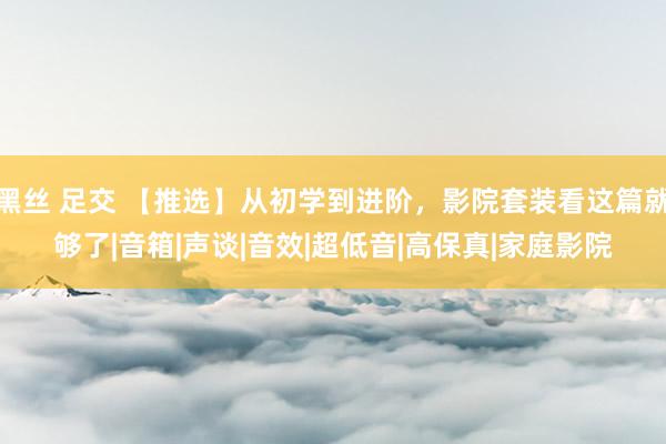 黑丝 足交 【推选】从初学到进阶，影院套装看这篇就够了|音箱|声谈|音效|超低音|高保真|家庭影院