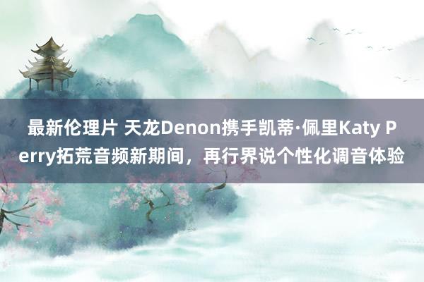 最新伦理片 天龙Denon携手凯蒂·佩里Katy Perry拓荒音频新期间，再行界说个性化调音体验