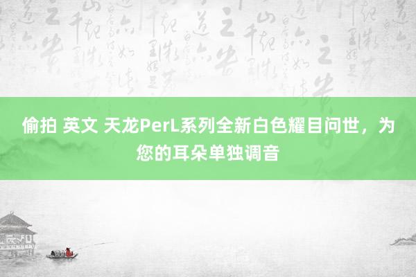 偷拍 英文 天龙PerL系列全新白色耀目问世，为您的耳朵单独调音