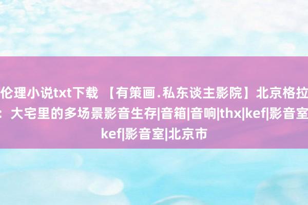 伦理小说txt下载 【有策画﹒私东谈主影院】北京格拉斯小镇：大宅里的多场景影音生存|音箱|音响|thx|kef|影音室|北京市