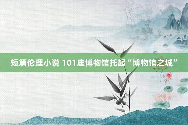 短篇伦理小说 101座博物馆托起“博物馆之城”