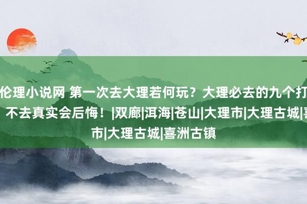 伦理小说网 第一次去大理若何玩？大理必去的九个打卡景点，不去真实会后悔！|双廊|洱海|苍山|大理市|大理古城|喜洲古镇