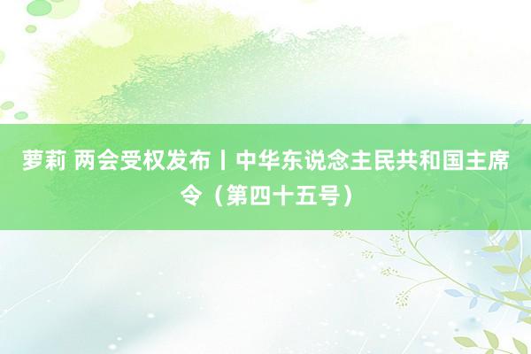萝莉 两会受权发布丨中华东说念主民共和国主席令（第四十五号）