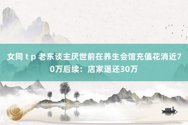 女同 t p 老东谈主厌世前在养生会馆充值花消近70万后续：店家退还30万