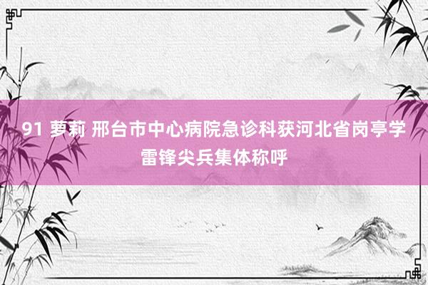 91 萝莉 邢台市中心病院急诊科获河北省岗亭学雷锋尖兵集体称呼