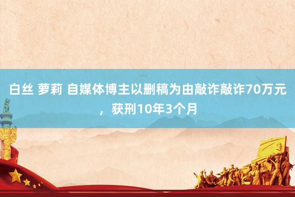 白丝 萝莉 自媒体博主以删稿为由敲诈敲诈70万元，获刑10年3个月