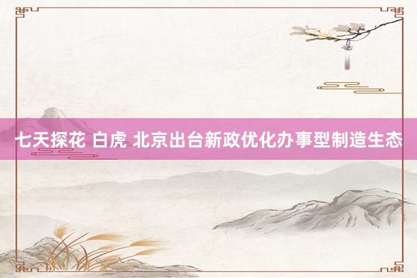 七天探花 白虎 北京出台新政优化办事型制造生态