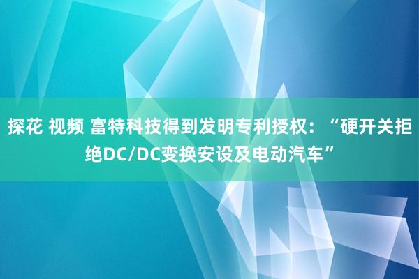 探花 视频 富特科技得到发明专利授权：“硬开关拒绝DC/DC变换安设及电动汽车”