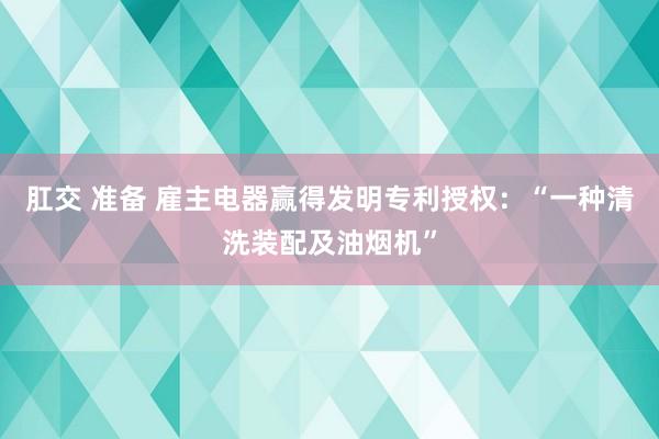 肛交 准备 雇主电器赢得发明专利授权：“一种清洗装配及油烟机”