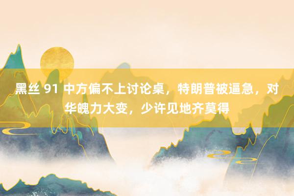 黑丝 91 中方偏不上讨论桌，特朗普被逼急，对华魄力大变，少许见地齐莫得