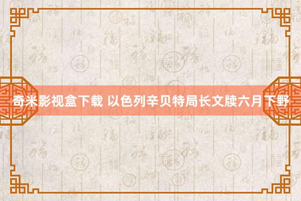 奇米影视盒下载 以色列辛贝特局长文牍六月下野