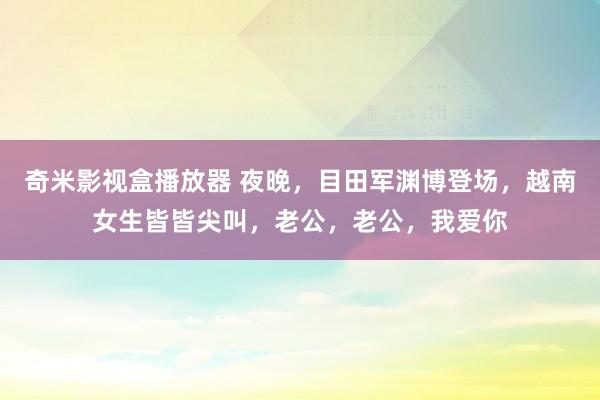奇米影视盒播放器 夜晚，目田军渊博登场，越南女生皆皆尖叫，老公，老公，我爱你