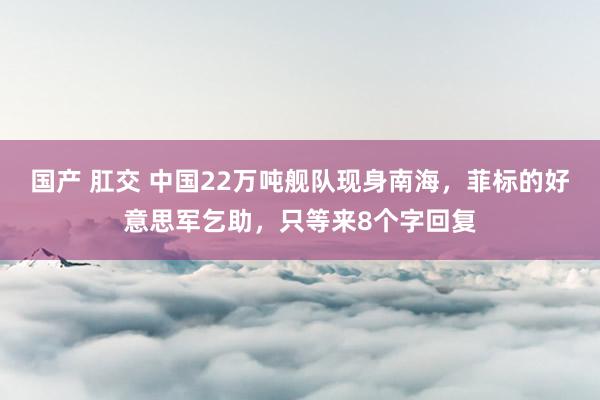 国产 肛交 中国22万吨舰队现身南海，菲标的好意思军乞助，只等来8个字回复