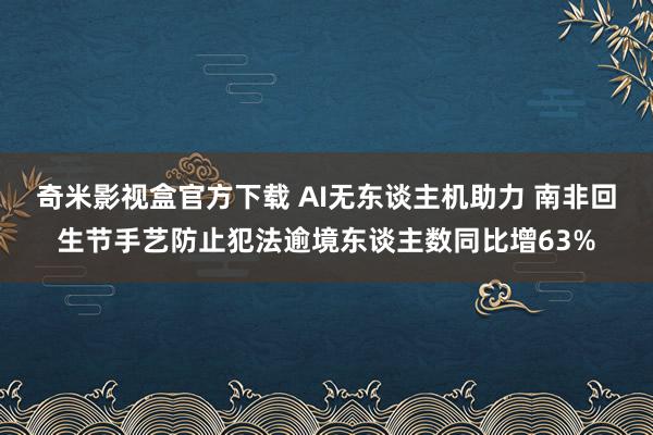奇米影视盒官方下载 AI无东谈主机助力 南非回生节手艺防止犯法逾境东谈主数同比增63%