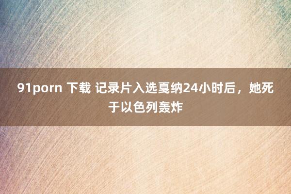 91porn 下载 记录片入选戛纳24小时后，她死于以色列轰炸