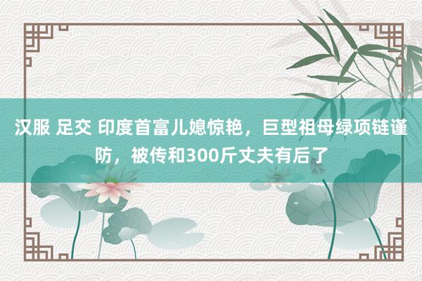 汉服 足交 印度首富儿媳惊艳，巨型祖母绿项链谨防，被传和300斤丈夫有后了
