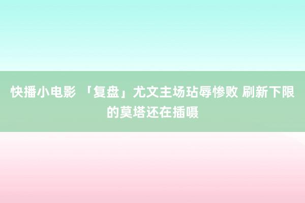 快播小电影 「复盘」尤文主场玷辱惨败 刷新下限的莫塔还在插嗫