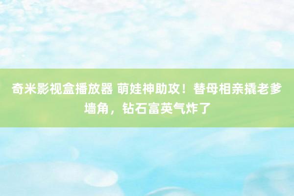 奇米影视盒播放器 萌娃神助攻！替母相亲撬老爹墙角，钻石富英气炸了