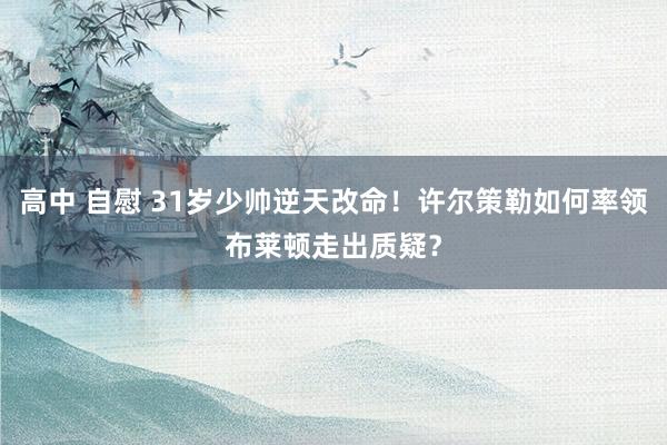 高中 自慰 31岁少帅逆天改命！许尔策勒如何率领布莱顿走出质疑？
