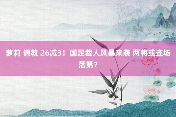 萝莉 调教 26减3！国足裁人风暴来袭 两将或连场落第？
