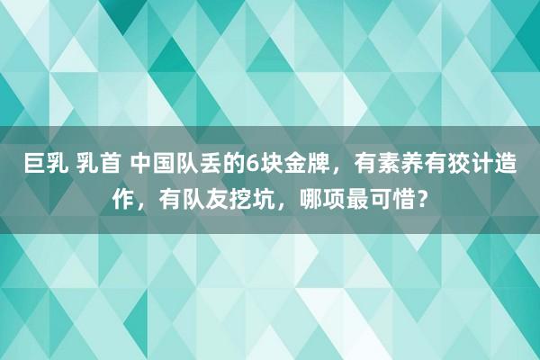 巨乳 乳首 中国队丢的6块金牌，有素养有狡计造作，有队友挖坑，哪项最可惜？