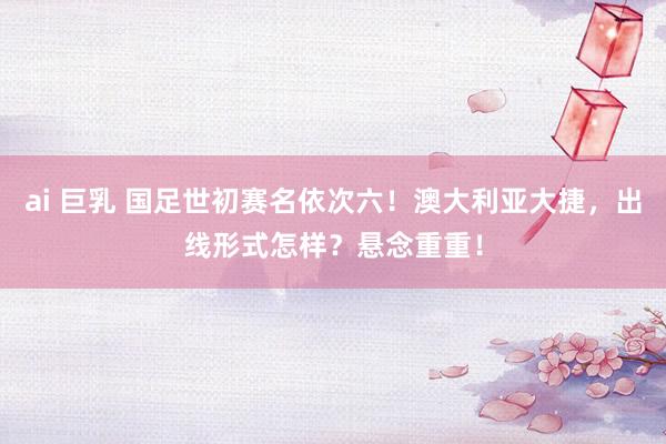ai 巨乳 国足世初赛名依次六！澳大利亚大捷，出线形式怎样？悬念重重！