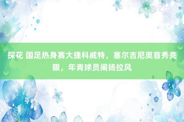 探花 国足热身赛大捷科威特，塞尔吉尼奥首秀亮眼，年青球员阐扬拉风