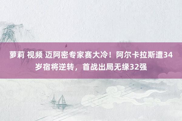 萝莉 视频 迈阿密专家赛大冷！阿尔卡拉斯遭34岁宿将逆转，首战出局无缘32强