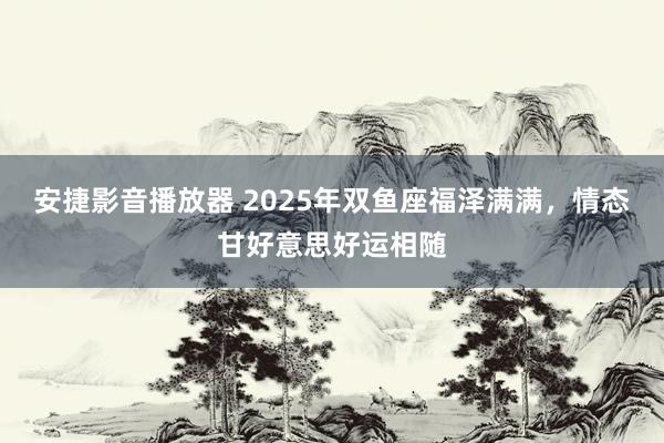 安捷影音播放器 2025年双鱼座福泽满满，情态甘好意思好运相随