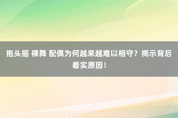 抱头摇 裸舞 配偶为何越来越难以相守？揭示背后着实原因！
