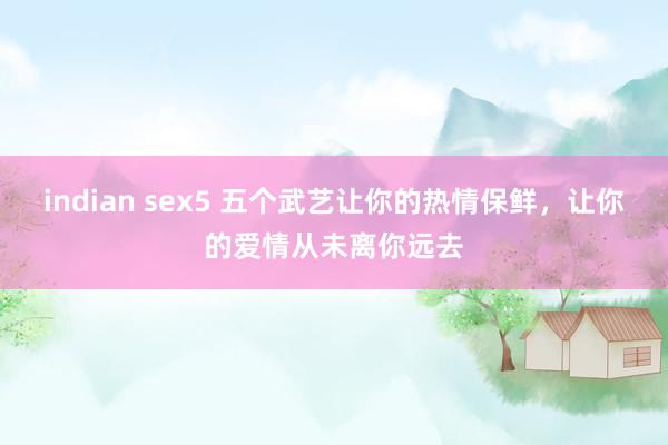 indian sex5 五个武艺让你的热情保鲜，让你的爱情从未离你远去