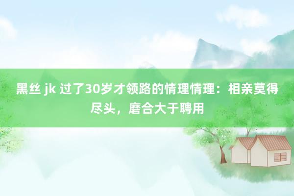黑丝 jk 过了30岁才领路的情理情理：相亲莫得尽头，磨合大于聘用