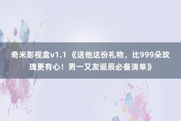 奇米影视盒v1.1 《送他这份礼物，比999朵玫瑰更有心！男一又友诞辰必备清单》