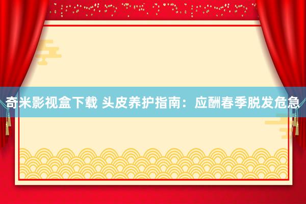 奇米影视盒下载 头皮养护指南：应酬春季脱发危急