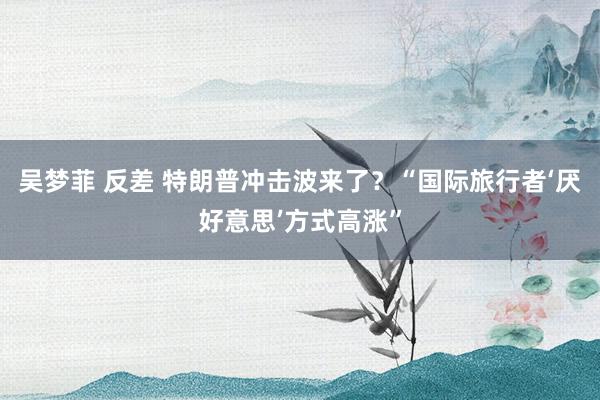 吴梦菲 反差 特朗普冲击波来了？“国际旅行者‘厌好意思’方式高涨”