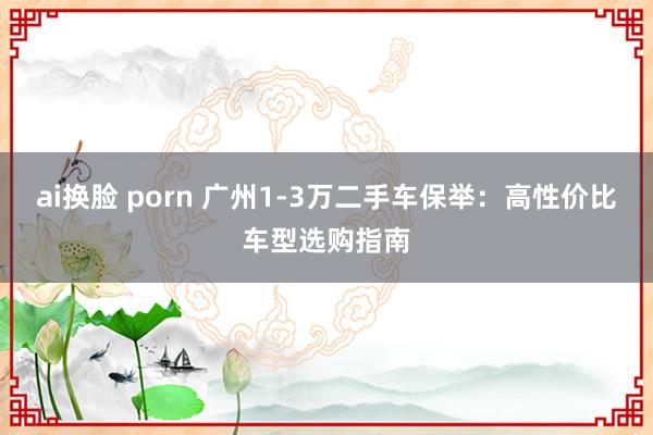 ai换脸 porn 广州1-3万二手车保举：高性价比车型选购指南