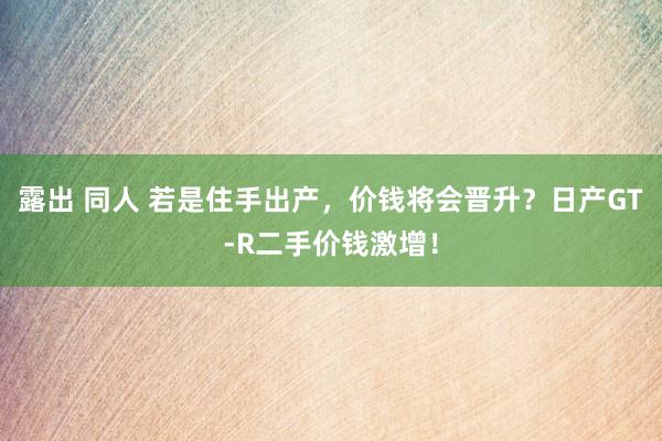 露出 同人 若是住手出产，价钱将会晋升？日产GT-R二手价钱激增！