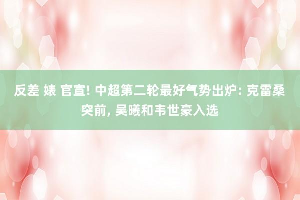 反差 婊 官宣! 中超第二轮最好气势出炉: 克雷桑突前， 吴曦和韦世豪入选