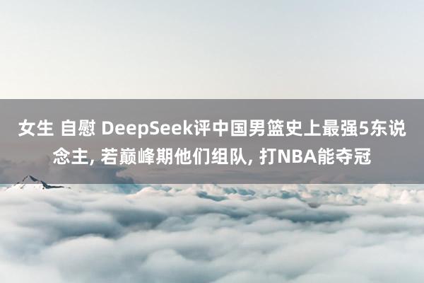 女生 自慰 DeepSeek评中国男篮史上最强5东说念主， 若巅峰期他们组队， 打NBA能夺冠