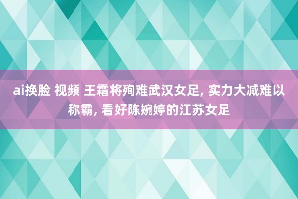 ai换脸 视频 王霜将殉难武汉女足， 实力大减难以称霸， 看好陈婉婷的江苏女足