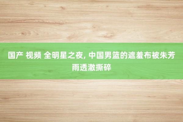 国产 视频 全明星之夜， 中国男篮的遮羞布被朱芳雨透澈撕碎