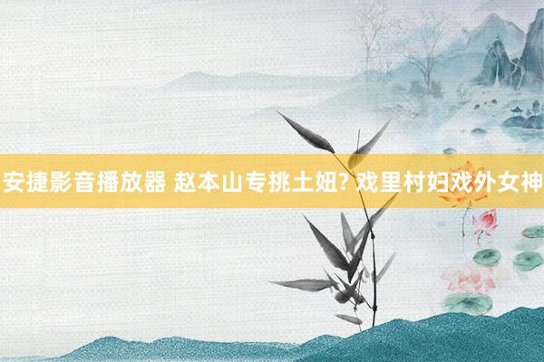 安捷影音播放器 赵本山专挑土妞? 戏里村妇戏外女神