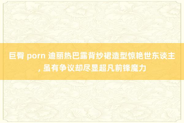 巨臀 porn 迪丽热巴露背纱裙造型惊艳世东谈主， 虽有争议却尽显超凡前锋魔力