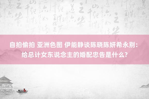自拍偷拍 亚洲色图 伊能静谈陈晓陈妍希永别: 给总计女东说念主的婚配忠告是什么?