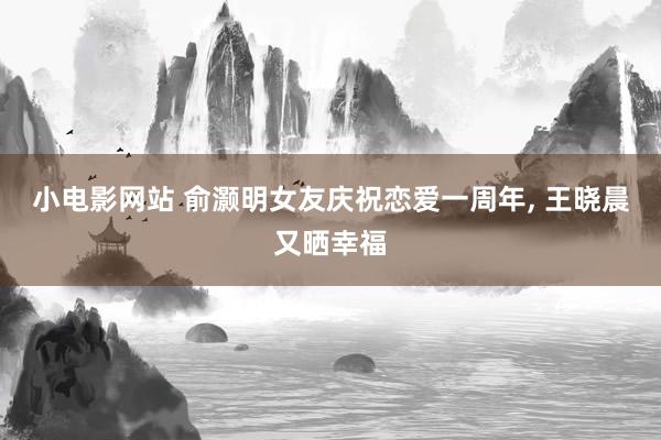 小电影网站 俞灏明女友庆祝恋爱一周年， 王晓晨又晒幸福