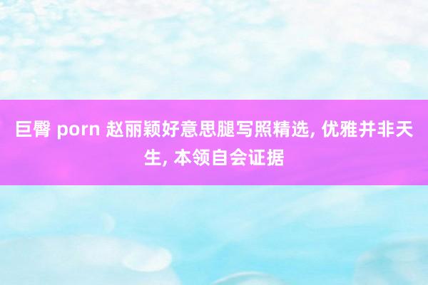 巨臀 porn 赵丽颖好意思腿写照精选， 优雅并非天生， 本领自会证据